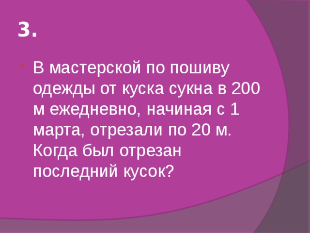 3. В мастерской по пошиву одежды от куска сукна в 200 м ежедневно, начиная с 1 марта, отрезали по 20 м. Когда был отрезан последний кусок? 