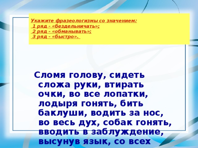 Укажите фразеологизмы со значением:  1 ряд - «бездельничать»;  2 ряд - «обманывать»;  3 ряд - «быстро».     Сломя голову, сидеть сложа руки, втирать очки, во все лопатки, лодыря гонять, бить баклуши, водить за нос, во весь дух, собак гонять, вводить в заблуждение, высунув язык, со всех ног.