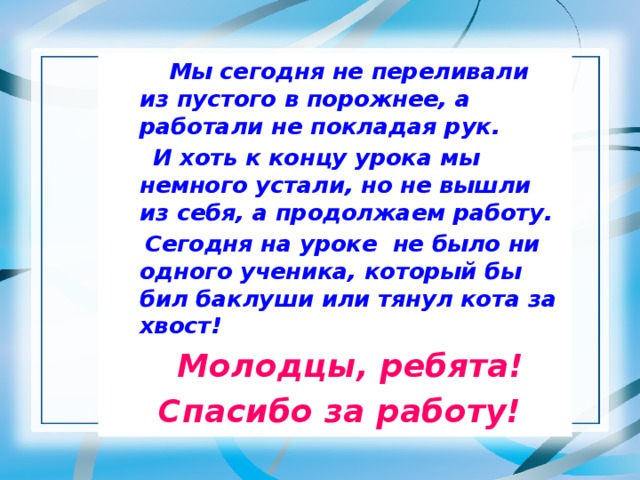 Мы сегодня не переливали из пустого в порожнее, а работали не покладая рук.  И хоть к концу урока мы немного устали, но не вышли из себя, а продолжаем работу.  Сегодня на уроке не было ни одного ученика, который бы бил баклуши или тянул кота за хвост!  Молодцы, ребята!  Спасибо за работу!