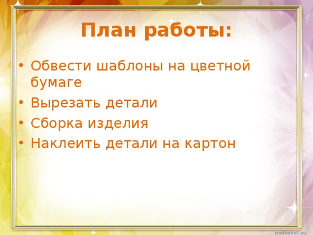 План работы: Обвести шаблоны на цветной бумаге Вырезать детали Сборка изделия Наклеить детали на картон 