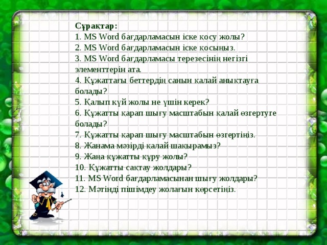 Сұрақтар:  1. MS Word бағдарламасын іске қосу жолы?   2. MS Word бағдарламасын іске қосыңыз.   3. MS Word бағдарламасы терезесінің негізгі элементтерін ата.   4. Құжаттағы беттердің санын қалай анықтауға болады?   5. Қалып күй жолы не үшін керек?   6. Құжатты қарап шығу масштабын қалай өзгертуге болады?   7. Құжатты қарап шығу масштабын өзгертіңіз.   8. Жанама мәзірді қалай шақырамыз?   9. Жаңа құжатты құру жолы?   10. Құжатты сақтау жолдары?   11. MS Word бағдарламасынан шығу жолдары?   12. Мәтінді пішімдеу жолағын көрсетіңіз.    