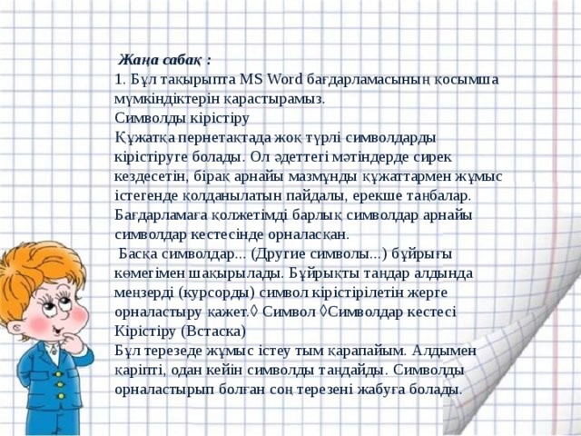  Жаңа сабақ :  1. Бұл тақырыпта MS Word бағдарламасының қосымша мүмкіндіктерін қарастырамыз.   Символды кірістіру   Құжатқа пернетақтада жоқ түрлі символдарды кірістіруге болады. Ол әдеттегі мәтіндерде сирек кездесетін, бірақ арнайы мазмұнды құжаттармен жұмыс істегенде қолданылатын пайдалы, ерекше таңбалар. Бағдарламаға қолжетімді барлық символдар арнайы символдар кестесінде орналасқан.   Басқа символдар... (Другие символы...) бұйрығы көмегімен шақырылады. Бұйрықты таңдар алдында меңзерді (курсорды) символ кірістірілетін жерге орналастыру қажет.  Символ  Символдар кестесі Кірістіру (Встаска)    Бұл терезеде жұмыс істеу тым қарапайым. Алдымен қаріпті, одан кейін символды таңдайды. Символды орналастырып болған соң терезені жабуға болады.    