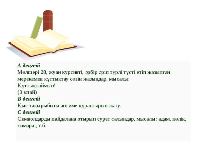 А деңгейі    Мөлшері 28, жуан курсивті, әрбір әріп түрлі түсті етіп жазылған мерекемен құттықтау сөзін жазыңдар, мысалы:   Құттықтаймын!   (3 ұпай)  В деңгейі     Қыс тақырыбына ангиме құрастырып жазу.  С деңгейі    Символдарды пайдалана отырып сурет салыңдар, мысалы: адам, көлік, ғимарат, т.б .     