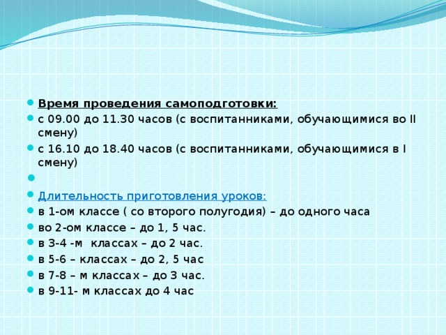 Время проведения самоподготовки: с 09.00 до 11.30 часов (с воспитанниками, обучающимися во II смену) с 16.10 до 18.40 часов (с воспитанниками, обучающимися в I смену)   Длительность приготовления уроков: в 1-ом классе ( со второго полугодия) – до одного часа во 2-ом классе – до 1, 5 час. в 3-4 -м классах – до 2 час. в 5-6 – классах – до 2, 5 час в 7-8 – м классах – до 3 час. в 9-11- м классах до 4 час  