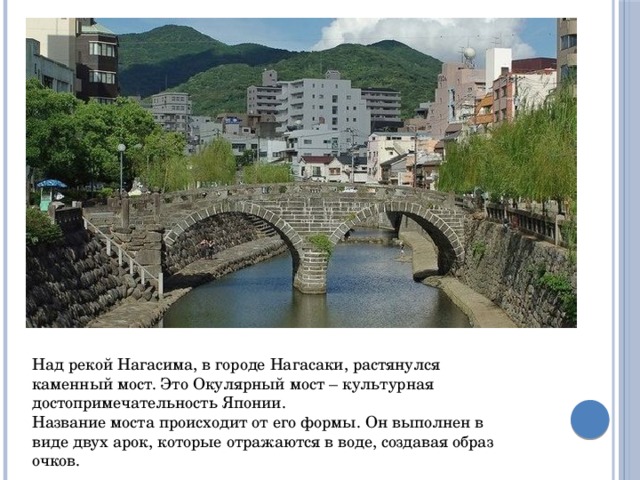 Над рекой Нагасима, в городе Нагасаки, растянулся каменный мост. Это Окулярный мост – культурная достопримечательность Японии. Название моста происходит от его формы. Он выполнен в виде двух арок, которые отражаются в воде, создавая образ очков. 