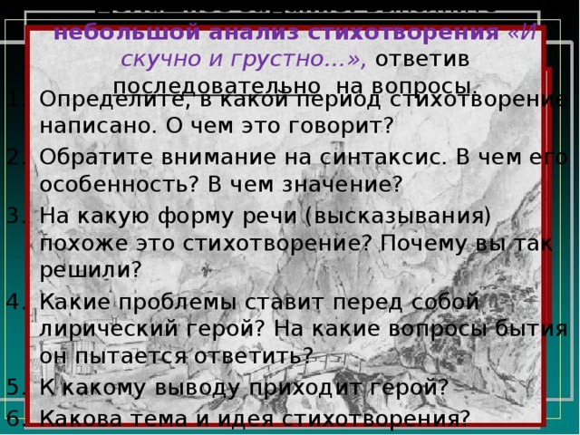 Домашнее задание. Выполните небольшой анализ стихотворения  «И скучно и грустно…», ответив последовательно на вопросы. Определите, в какой период стихотворение написано. О чем это говорит? Обратите внимание на синтаксис. В чем его особенность? В чем значение? На какую форму речи (высказывания) похоже это стихотворение? Почему вы так решили? Какие проблемы ставит перед собой лирический герой? На какие вопросы бытия он пытается ответить? К какому выводу приходит герой? Какова тема и идея стихотворения? 