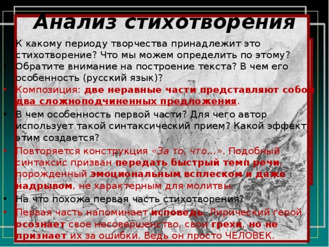 Анализ стихотворения К какому периоду творчества принадлежит это стихотворение? Что мы можем определить по этому? Обратите внимание на построение текста? В чем его особенность (русский язык)? Композиция: две неравные части представляют собой два сложноподчиненных предложения . В чем особенность первой части? Для чего автор использует такой синтаксический прием? Какой эффект этим создается? Повторяется конструкция « За то, что… ». Подобный синтаксис призван передать быстрый темп речи , порожденный эмоциональным всплеском и даже надрывом , не характерным для молитвы. На что похожа первая часть стихотворения? Первая часть напоминает исповедь . Лирический герой осознает свое несовершенство, свои грехи , но не признает их за ошибки. Ведь он просто ЧЕЛОВЕК. 