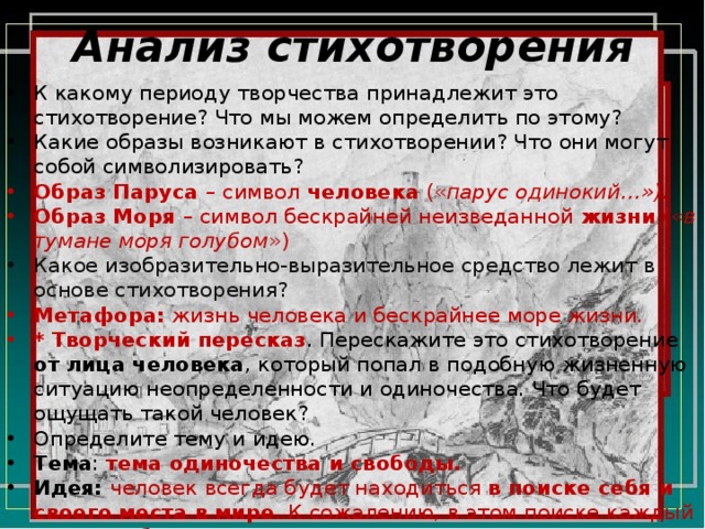 Анализ стихотворения К какому периоду творчества принадлежит это стихотворение? Что мы можем определить по этому? Какие образы возникают в стихотворении? Что они могут собой символизировать? Образ Паруса – символ человека (« парус одинокий…»). Образ Моря – символ бескрайней неизведанной жизни (« в тумане моря голубом ») Какое изобразительно-выразительное средство лежит в основе стихотворения? Метафора: жизнь человека и бескрайнее море жизни. * Творческий пересказ . Перескажите это стихотворение от лица человека , который попал в подобную жизненную ситуацию неопределенности и одиночества. Что будет ощущать такой человек? Определите тему и идею. Тема : тема одиночества и свободы. Идея: человек всегда будет находиться в поиске себя и своего места в мире . К сожалению, в этом поиске каждый человек будет одинок . 