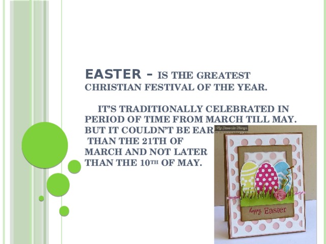 Easter – is the greatest Christian festival of the year.   It’s traditionally celebrated in period of time from March till May.  But it couldn’t be earlier  than the 21th of  March and not later  than the 10 th of May.    