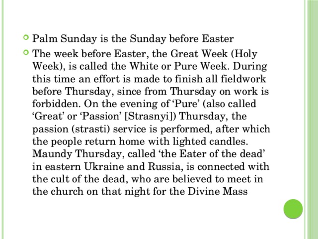 Palm Sunday is the Sunday before Easter The week before Easter, the Great Week (Holy Week), is called the White or Pure Week. During this time an effort is made to finish all fieldwork before Thursday, since from Thursday on work is forbidden. On the evening of ‘Pure’ (also called ‘Great’ or ‘Passion’ [Strasnyi]) Thursday, the passion (strasti) service is performed, after which the people return home with lighted candles. Maundy Thursday, called ‘the Eater of the dead’ in eastern Ukraine and Russia, is connected with the cult of the dead, who are believed to meet in the church on that night for the Divine Mass 