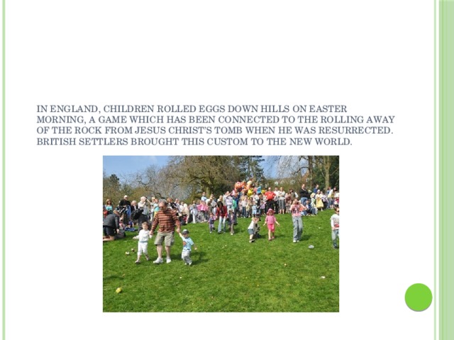 In England, children rolled eggs down hills on Easter morning, a game which has been connected to the rolling away of the rock from Jesus Christ’s tomb when He was resurrected. British settlers brought this custom to the New World. 