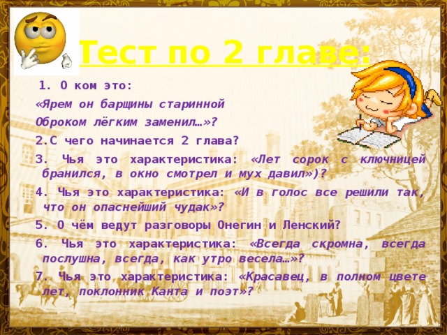 Тест по 2 главе:   1.  О ком это: «Ярем он барщины старинной Оброком лёгким заменил…»? 2.С чего начинается 2 глава? 3. Чья это характеристика: «Лет сорок с ключницей бранился,  в окно смотрел и мух давил»)? 4. Чья это характеристика: «И в голос все решили так, что он опаснейший чудак»? 5.  О чём ведут разговоры Онегин и Ленский? 6. Чья это характеристика: «Всегда скромна, всегда послушна, всегда, как утро весела…»? 7. Чья это характеристика: «Красавец, в полном цвете лет, поклонник Канта и поэт»?