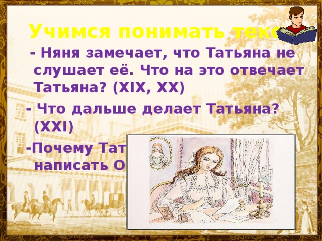 Учимся понимать текст  - Няня замечает, что Татьяна не слушает её. Что на это отвечает Татьяна? (XIX, XX) - Что дальше делает Татьяна? (XXI)  -Почему Татьяна решилась написать Онегину?