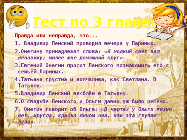 Тест по 3 главе:  Правда или неправда, что... 1. Владимир Ленский проводил вечера у Лариных. 2.Онегину принадлежат слова: «Я модный свет ваш ненавижу; милее мне домашний круг». 3.Евгений Онегин просит Ленского познакомить его с семьёй Лариных. 4.Татьяна грустна и молчалива, как Светлана. В Татьяну. 5.Владимир Ленский влюблён в Татьяну. 6.О свадьбе Ленского и Ольги давно уж было решено. 7. Онегин говорит об Ольге: «В чертах у Ольги жизни нет, кругла, красна лицом она, как эта глупая луна».