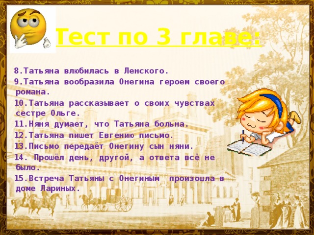 Тест по 3 главе:   8.Татьяна влюбилась в Ленского. 9.Татьяна  вообразила Онегина героем своего романа. 10.Татьяна рассказывает о своих чувствах сестре Ольге. 11.Няня думает, что Татьяна больна. 12.Татьяна пишет Евгению письмо. 13.Письмо передаёт Онегину сын няни. 14.  Прошёл день, другой, а ответа всё не было. 15.Встреча Татьяны с Онегиным произошла в доме Лариных.