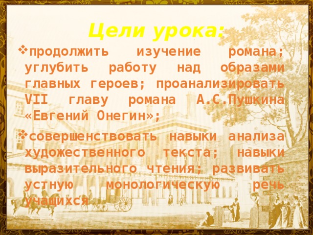 Цели урока: продолжить изучение романа; углубить работу над образами главных героев; проанализировать VII главу романа А.С.Пушкина «Евгений Онегин»;  совершенствовать навыки анализа художественного текста; навыки выразительного чтения; развивать устную монологическую речь учащихся