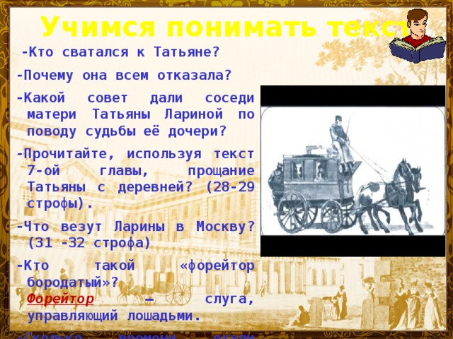 Учимся понимать текст  -Кто сватался к Татьяне? - Почему она всем отказала? -Какой совет дали соседи матери Татьяны Лариной по поводу судьбы её дочери? - Прочитайте, используя текст 7-ой главы, прощание Татьяны с деревней? (28-29 строфы). -Что везут Ларины в Москву? (31 -32 строфа) -Кто такой «форейтор бородатый»?  Форейтор — слуга, управляющий лошадьми. -Сколько времени ехали Ларины до Москвы?