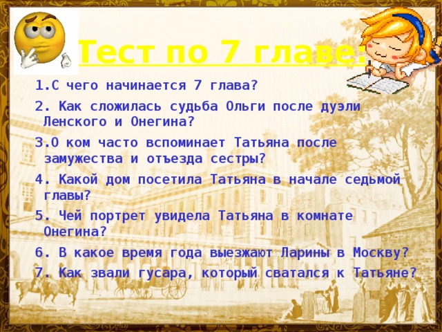 Тест по 7 главе:  1.С чего начинается 7 глава? 2. Как сложилась судьба Ольги после дуэли Ленского и Онегина? 3.О ком часто вспоминает Татьяна после замужества и отъезда сестры? 4. Какой дом посетила Татьяна в начале седьмой главы? 5.  Чей портрет увидела Татьяна в комнате Онегина? 6. В какое время года выезжают Ларины в Москву? 7. Как звали гусара, который сватался к Татьяне?