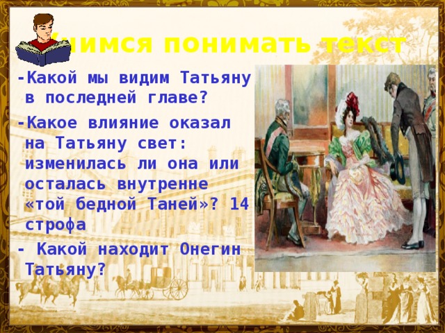 Учимся понимать текст -Какой мы видим Татьяну в последней главе? -Какое влияние оказал на Татьяну свет: изменилась ли она или осталась внутренне «той бедной Таней»? 14 строфа - Какой находит Онегин Татьяну?