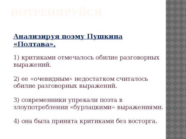Потренируйся    Анализируя поэму Пушкина «Полтава»,   1) критиками отмечалось обилие разговорных выражений.   2) ее «очевидным» недостатком считалось обилие разговорных выражений.   3) современники упрекали поэта в злоупотреблении «бурлацкими» выражениями.   4) она была принята критиками без восторга. 
