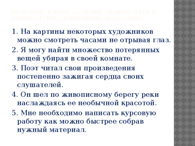 Подумай, какое задание можно дать к данным предложениям. Выполни. 1. На картины некоторых художников можно смотреть часами не отрывая глаз. 2. Я могу найти множество потерянных вещей убирая в своей комнате. 3. Поэт читал свои произведения постепенно зажигая сердца своих слушателей. 4. Он шел по живописному берегу реки наслаждаясь ее необычной красотой. 5. Мне необходимо написать курсовую работу как можно быстрее собрав нужный материал. 