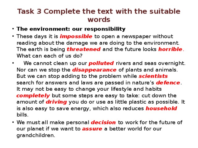 Task 3 Complete the text with the suitable words The environment: our responsibility These days it is impossible to open a newspaper without reading about the damage we are doing to the environment. The earth is being threatened and the future looks horrible . What can each of us do?  We cannot clean up our polluted rivers and seas overnight. Nor can we stop the disappearance of plants and animals. But we can stop adding to the problem while scientists  search for answers and laws are passed in nature’s defence . It may not be easy to change your lifestyle and habits completely  but some steps are easy to take: cut down the amount of driving you do or use as little plastic as possible. It is also easy to save energy, which also reduces household bills. We must all make personal decision to work for the future of our planet if we want to assure a better world for our grandchildren. 