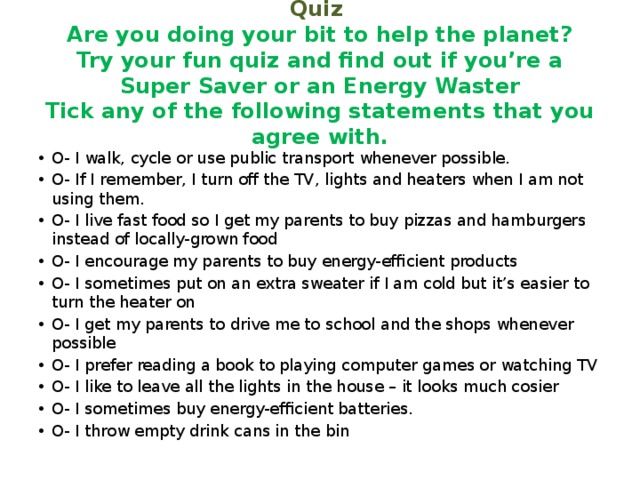 Quiz  Are you doing your bit to help the planet?  Try your fun quiz and find out if you’re a Super Saver or an Energy Waster  Tick any of the following statements that you agree with. O- I walk, cycle or use public transport whenever possible. O- If I remember, I turn off the TV, lights and heaters when I am not using them. O- I live fast food so I get my parents to buy pizzas and hamburgers instead of locally-grown food O- I encourage my parents to buy energy-efficient products O- I sometimes put on an extra sweater if I am cold but it’s easier to turn the heater on O- I get my parents to drive me to school and the shops whenever possible O- I prefer reading a book to playing computer games or watching TV O- I like to leave all the lights in the house – it looks much cosier O- I sometimes buy energy-efficient batteries. O- I throw empty drink cans in the bin 