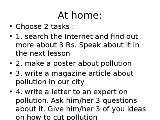At home: Choose 2 tasks : 1. search the Internet and find out more about 3 Rs. Speak about it in the next lesson 2. make a poster about pollution 3. write a magazine article about pollution in our city 4. write a letter to an expert on pollution. Ask him/her 3 questions about it. Give him/her 3 of you ideas on how to cut pollution 