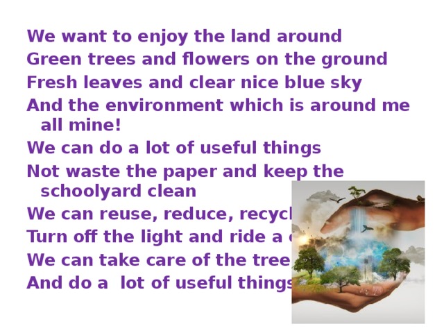 We want to enjoy the land around Green trees and flowers on the ground Fresh leaves and clear nice blue sky And the environment which is around me all mine! We can do a lot of useful things Not waste the paper and keep the schoolyard clean We can reuse, reduce, recycle Turn off the light and ride a cycle, We can take care of the trees And do a lot of useful things 