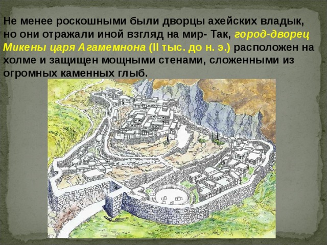 Не менее роскошными были дворцы ахейских владык, но они отражали иной взгляд на мир- Так, город-дворец Микены царя Агамемнона (II тыс. до н. э.) расположен на холме и защищен мощными стенами, сложенными из огромных каменных глыб. 
