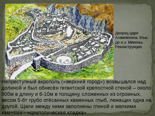 Дворец царя Агамемнона. Ii тыс. до н.э. Микены. Реконструкция. Непреступный акрополь («верхний город») возвышался над долиной и был обнесён гигантской крепостной стеной – около 900м в длину и 6-10м в толщину, сложенных из огромных, весом 5-6т грубо отёсанных каменных глыб, лежащих одна на другой. Щели между ними заполнены глиной и мелкими камнями - «циклопическая кладка» 