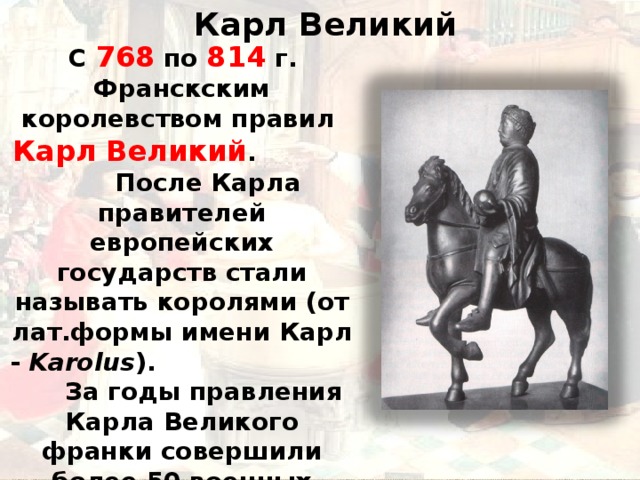  Карл Великий  С 768 по 814 г. Франскским королевством правил Карл Великий . После Карла правителей европейских государств стали называть королями (от лат.формы имени Карл - Karolus ). За годы правления Карла Великого франки совершили более 50 военных походов. Границы государства значительно расширились . 