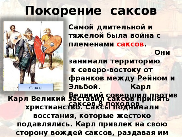 Покорение саксов   Самой длительной и тяжелой была война с племенами саксов . Они занимали территорию к северо-востоку от франков между Рейном и Эльбой. Карл Великий совершил против саксов 8 походов.  Карл Великий заставил саксов принять христианство. Саксы поднимали восстания, которые жестоко подавлялись. Карл привлек на свою сторону вождей саксов, раздавая им земли и графские титулы. 