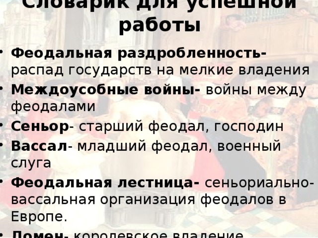 Словарик для успешной работы Феодальная раздробленность- распад государств на мелкие владения Междоусобные войны- войны между феодалами Сеньор - старший феодал, господин Вассал - младший феодал, военный слуга Феодальная лестница- сеньориально- вассальная организация феодалов в Европе. Домен - королевское владение 