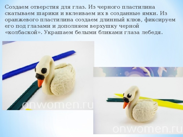 Создаем отверстия для глаз. Из черного пластилина скатываем шарики и вклеиваем их в созданные ямки. Из оранжевого пластилина создаем длинный клюв, фиксируем его под глазами и дополняем верхушку черной «колбаской». Украшаем белыми бликами глаза лебедя.