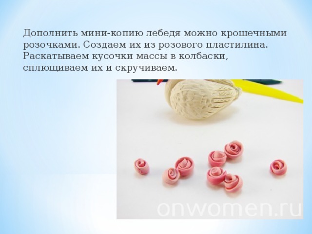 Дополнить мини-копию лебедя можно крошечными розочками. Создаем их из розового пластилина. Раскатываем кусочки массы в колбаски, сплющиваем их и скручиваем.