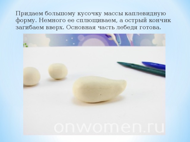 Придаем большому кусочку массы каплевидную форму. Немного ее сплющиваем, а острый кончик загибаем вверх. Основная часть лебедя готова.