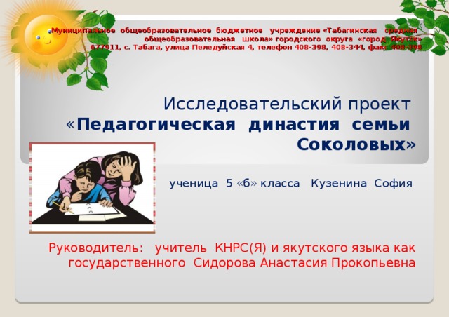 Муниципальное общеобразовательное бюджетное учреждение «Табагинская средняя общеобразовательная школа» городского округа «город Якутск»  677911, с. Табага, улица Пеледуйская 4, телефон 408-398, 408-344, факс 408-398 Исследовательский проект « Педагогическая династия семьи Соколовых»  ученица 5 «б» класса Кузенина София Руководитель: учитель КНРС(Я) и якутского языка как государственного Сидорова Анастасия Прокопьевна 