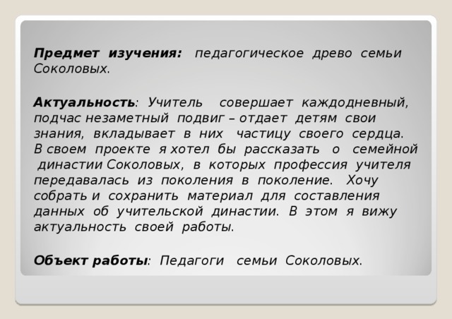 Предмет изучения: педагогическое древо семьи Соколовых.  Актуальность : Учитель совершает каждодневный, подчас незаметный подвиг – отдает детям свои знания, вкладывает в них частицу своего сердца. В своем проекте я хотел бы рассказать о семейной династии Соколовых, в которых профессия учителя передавалась из поколения в поколение. Хочу собрать и сохранить материал для составления данных об учительской династии. В этом я вижу актуальность своей работы.  Объект работы : Педагоги семьи Соколовых.  