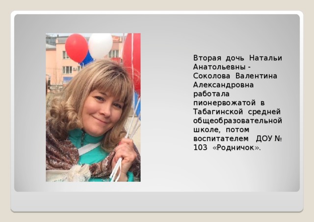 Вторая дочь Натальи Анатольевны - Соколова Валентина Александровна работала пионервожатой в Табагинской средней общеобразовательной школе, потом воспитателем ДОУ № 103 «Родничок». 