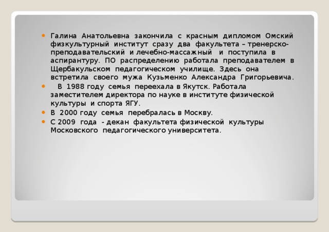 Галина Анатольевна закончила с красным дипломом Омский физкультурный институт сразу два факультета – тренерско-преподавательский и лечебно-массажный и поступила в аспирантуру. ПО распределению работала преподавателем в Щербакульском педагогическом училище. Здесь она встретила своего мужа Кузьменко Александра Григорьевича.  В 1988 году семья переехала в Якутск. Работала заместителем директора по науке в институте физической культуры и спорта ЯГУ. В 2000 году семья перебралась в Москву. С 2009 года - декан факультета физической культуры Московского педагогического университета. 