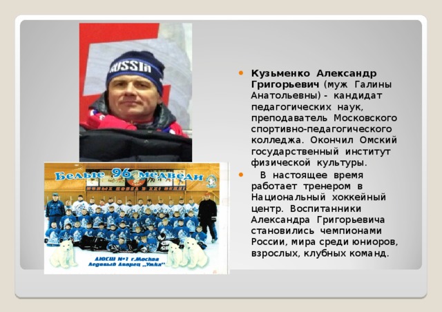 Кузьменко Александр Григорьевич (муж Галины Анатольевны) - кандидат педагогических наук, преподаватель Московского спортивно-педагогического колледжа. Окончил Омский государственный институт физической культуры.  В настоящее время работает тренером в Национальный хоккейный центр. Воспитанники Александра Григорьевича становились чемпионами России, мира среди юниоров, взрослых, клубных команд. 