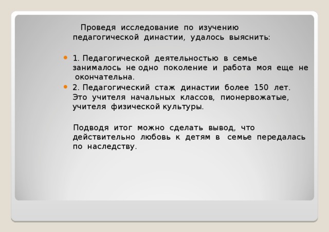   Проведя исследование по изучению педагогической династии, удалось выяснить: 1. Педагогической деятельностью в семье занималось не одно поколение и работа моя еще не окончательна. 2. Педагогический стаж династии более 150 лет. Это учителя начальных классов, пионервожатые, учителя физической культуры.  Подводя итог можно сделать вывод, что действительно любовь к детям в семье передалась по наследству. 