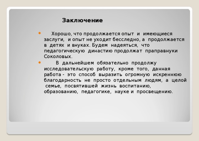  Заключение  Хорошо, что продолжается опыт и имеющиеся заслуги, и опыт не уходит бесследно, а продолжается в детях и внуках. Будем надеяться, что педагогическую династию продолжат праправнуки Соколовых.  В дальнейшем обязательно продолжу исследовательскую работу, кроме того, данная работа - это способ выразить огромную искреннюю благодарность не просто отдельным людям, а целой семье, посвятившей жизнь воспитанию, образованию, педагогике, науке и просвещению. 