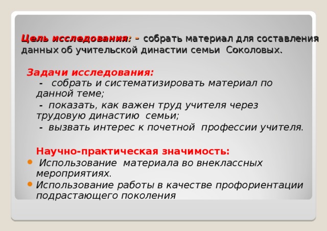 Цель исследования : -  собрать материал для составления данных об учительской династии семьи Соколовых.    Задачи исследования:  - собрать и систематизировать материал по данной теме;  - показать, как важен труд учителя через трудовую династию семьи;  - вызвать интерес к почетной профессии учителя.  Научно-практическая значимость:  Использование материала во внеклассных мероприятиях. Использование работы в качестве профориентации подрастающего поколения 