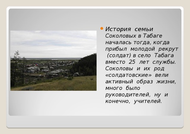 История семьи Соколовых в Табаге началась тогда, когда прибыл молодой рекрут (солдат) в село Табага вместо 25 лет службы. Соколовы и их род «солдатовские» вели активный образ жизни, много было руководителей, ну и конечно, учителей.  