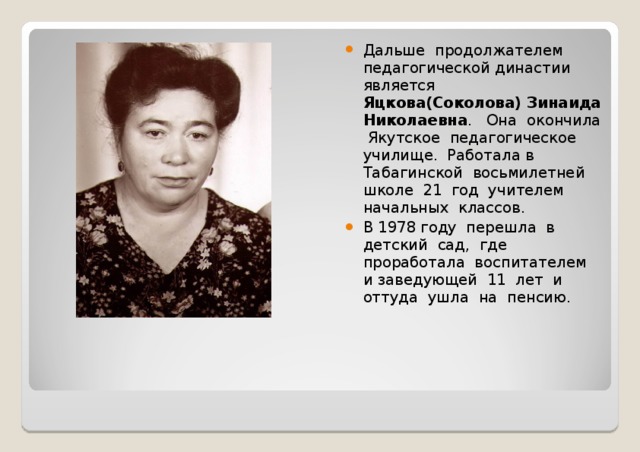 Дальше продолжателем педагогической династии является Яцкова(Соколова) Зинаида Николаевна . Она окончила Якутское педагогическое училище. Работала в Табагинской восьмилетней школе 21 год учителем начальных классов. В 1978 году перешла в детский сад, где проработала воспитателем и заведующей 11 лет и оттуда ушла на пенсию. 