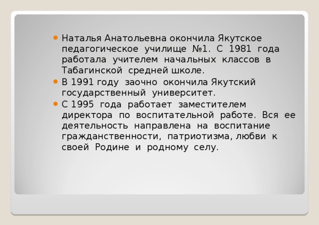 Наталья Анатольевна окончила Якутское педагогическое училище №1. С 1981 года работала учителем начальных классов в Табагинской средней школе. В 1991 году заочно окончила Якутский государственный университет. С 1995 года работает заместителем директора по воспитательной работе. Вся ее деятельность направлена на воспитание гражданственности, патриотизма, любви к своей Родине и родному селу. 
