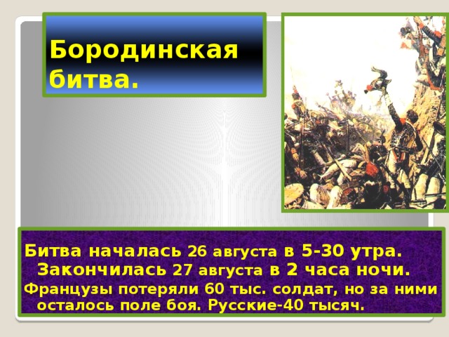 Бородинская битва. Битва началась 26 августа в 5-30 утра. Закончилась 27 августа в 2 часа ночи.  Французы потеряли 60 тыс. солдат, но за ними осталось поле боя. Русские-40 тысяч. 