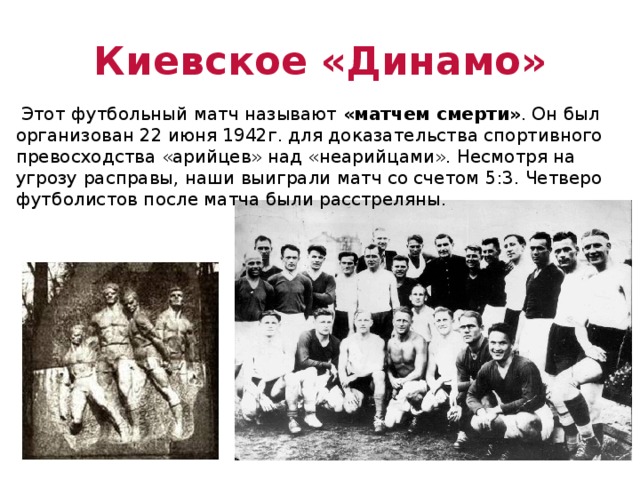 Киевское «Динамо»  Этот футбольный матч называют «матчем смерти» . Он был организован 22 июня 1942г. для доказательства спортивного превосходства «арийцев» над «неарийцами». Несмотря на угрозу расправы, наши выиграли матч со счетом 5:3. Четверо футболистов после матча были расстреляны. 